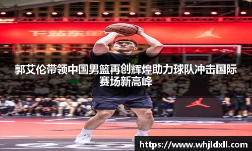 郭艾伦带领中国男篮再创辉煌助力球队冲击国际赛场新高峰