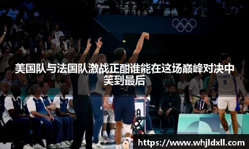 美国队与法国队激战正酣谁能在这场巅峰对决中笑到最后